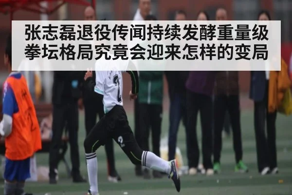 张志磊退役传闻持续发酵重量级拳坛格局究竟会迎来怎样的变局