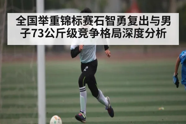 全国举重锦标赛石智勇复出与男子73公斤级竞争格局深度分析
