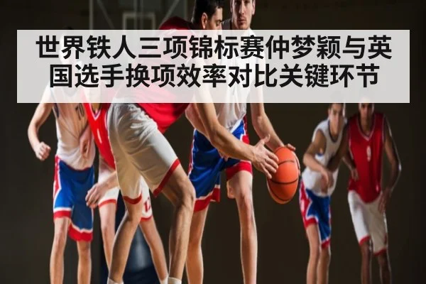 世界铁人三项锦标赛仲梦颖与英国选手换项效率对比关键环节 - NG28APP